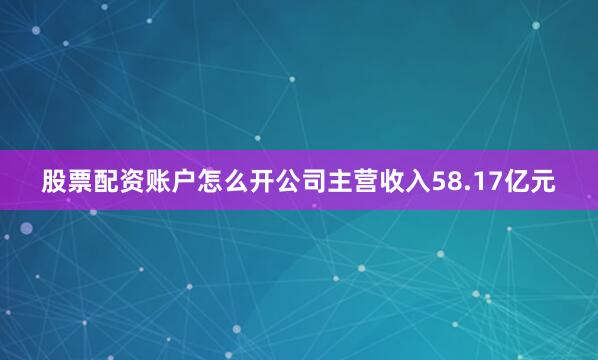 股票配资账户怎么开公司主营收入58.17亿元