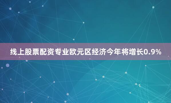 线上股票配资专业欧元区经济今年将增长0.9%