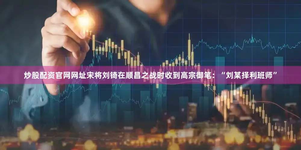 炒股配资官网网址宋将刘锜在顺昌之战时收到高宗御笔：“刘某择利班师”