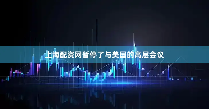 上海配资网暂停了与美国的高层会议