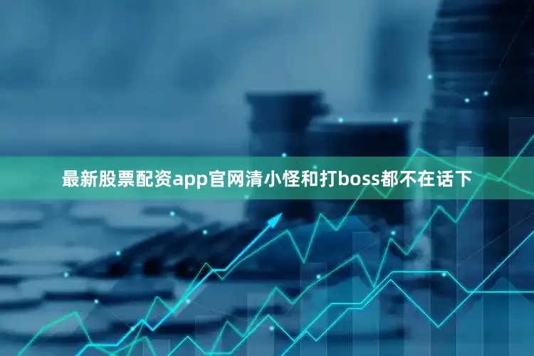 最新股票配资app官网清小怪和打boss都不在话下