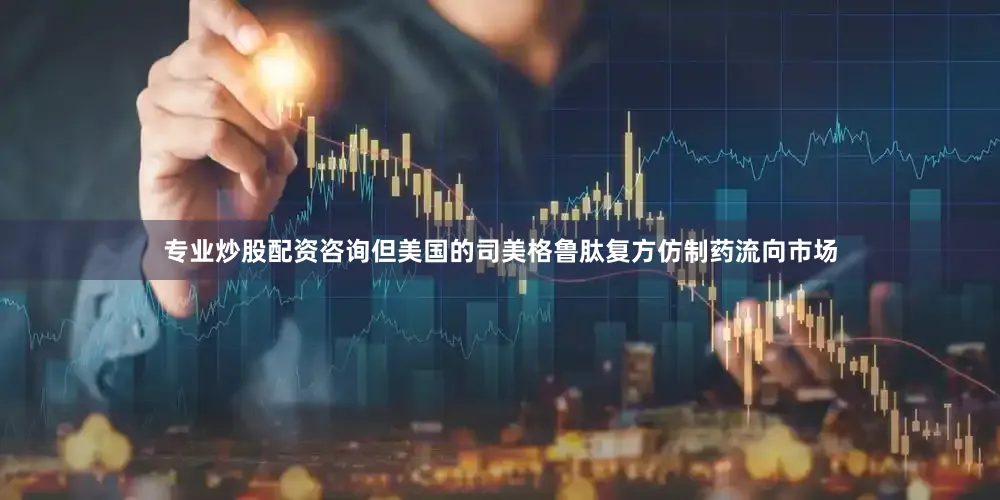 专业炒股配资咨询但美国的司美格鲁肽复方仿制药流向市场