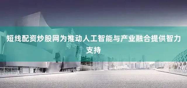 短线配资炒股网为推动人工智能与产业融合提供智力支持